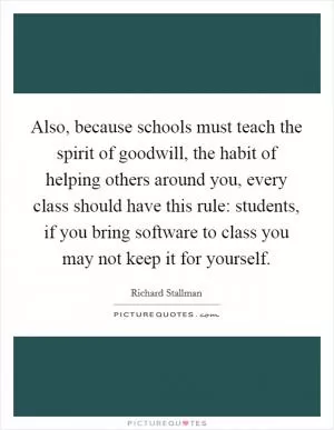 Also, because schools must teach the spirit of goodwill, the habit of helping others around you, every class should have this rule: students, if you bring software to class you may not keep it for yourself Picture Quote #1