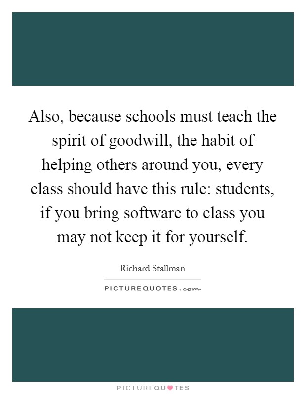 Also, because schools must teach the spirit of goodwill, the habit of helping others around you, every class should have this rule: students, if you bring software to class you may not keep it for yourself. Picture Quote #1