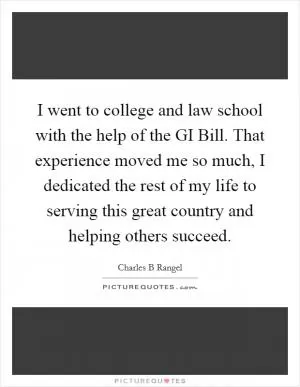 I went to college and law school with the help of the GI Bill. That experience moved me so much, I dedicated the rest of my life to serving this great country and helping others succeed Picture Quote #1