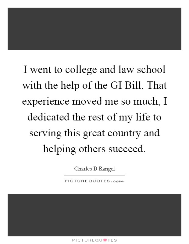 I went to college and law school with the help of the GI Bill. That experience moved me so much, I dedicated the rest of my life to serving this great country and helping others succeed. Picture Quote #1
