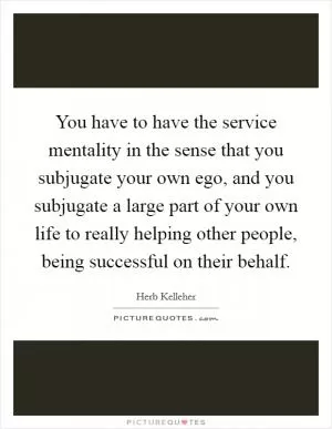 You have to have the service mentality in the sense that you subjugate your own ego, and you subjugate a large part of your own life to really helping other people, being successful on their behalf Picture Quote #1