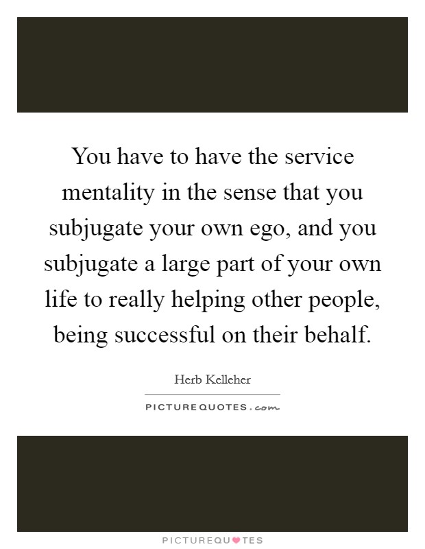 You have to have the service mentality in the sense that you subjugate your own ego, and you subjugate a large part of your own life to really helping other people, being successful on their behalf. Picture Quote #1