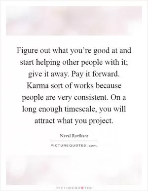 Figure out what you’re good at and start helping other people with it; give it away. Pay it forward. Karma sort of works because people are very consistent. On a long enough timescale, you will attract what you project Picture Quote #1