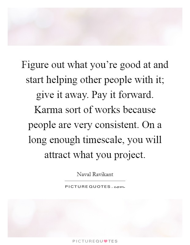 Figure out what you're good at and start helping other people with it; give it away. Pay it forward. Karma sort of works because people are very consistent. On a long enough timescale, you will attract what you project. Picture Quote #1