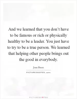 And we learned that you don’t have to be famous or rich or physically healthy to be a leader. You just have to try to be a true person. We learned that helping other people brings out the good in everybody Picture Quote #1