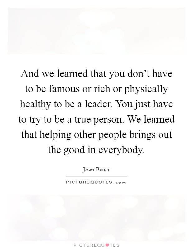 And we learned that you don't have to be famous or rich or physically healthy to be a leader. You just have to try to be a true person. We learned that helping other people brings out the good in everybody. Picture Quote #1