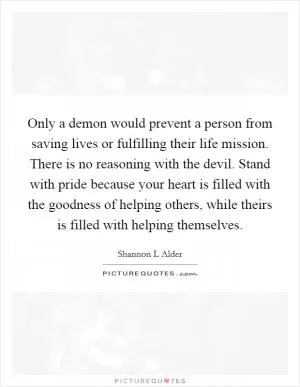 Only a demon would prevent a person from saving lives or fulfilling their life mission. There is no reasoning with the devil. Stand with pride because your heart is filled with the goodness of helping others, while theirs is filled with helping themselves Picture Quote #1