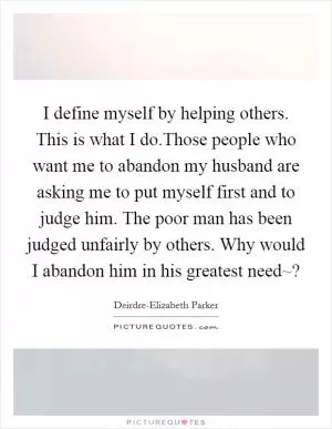I define myself by helping others. This is what I do.Those people who want me to abandon my husband are asking me to put myself first and to judge him. The poor man has been judged unfairly by others. Why would I abandon him in his greatest need~? Picture Quote #1