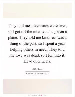 They told me adventures were over, so I got off the internet and got on a plane. They told me kindness was a thing of the past, so I spent a year helping others in need. They told me love was dead, so I fell into it. Head over heels Picture Quote #1