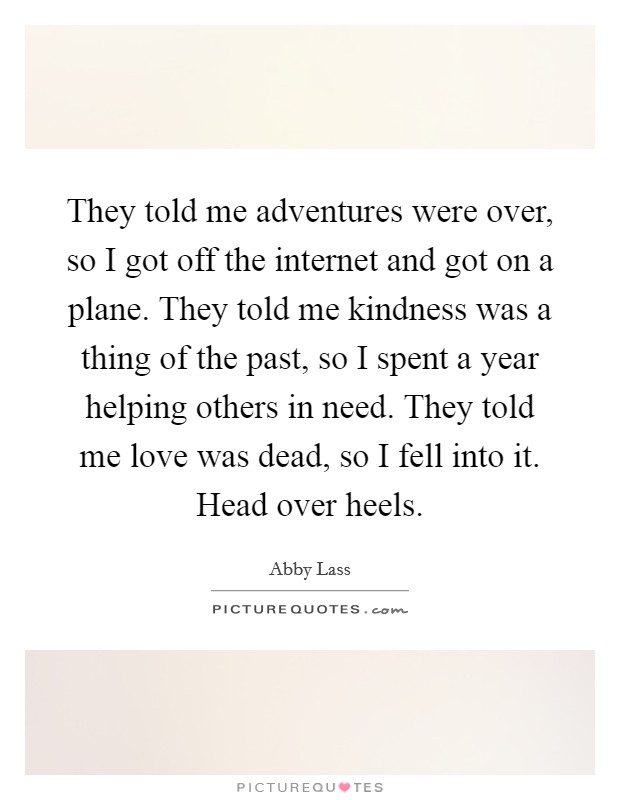They told me adventures were over, so I got off the internet and got on a plane. They told me kindness was a thing of the past, so I spent a year helping others in need. They told me love was dead, so I fell into it. Head over heels. Picture Quote #1