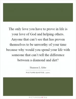 The only love you have to prove in life is your love of God and helping others. Anyone that can’t see that has proven themselves to be unworthy of your time because why would you spend your life with someone that can’t tell the difference between a diamond and dirt? Picture Quote #1