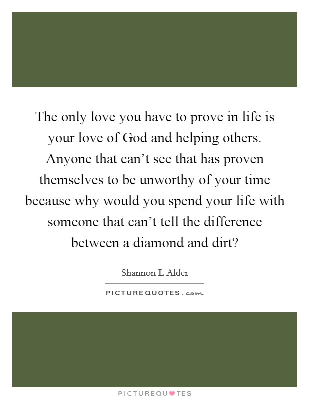 The only love you have to prove in life is your love of God and helping others. Anyone that can't see that has proven themselves to be unworthy of your time because why would you spend your life with someone that can't tell the difference between a diamond and dirt? Picture Quote #1
