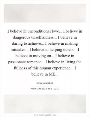 I believe in unconditional love... I believe in dangerous unselfishness... I believe in daring to achieve... I believe in making mistakes... I believe in helping others... I believe in moving on... I believe in passionate romance... I believe in living the fullness of this human experience... I believe in ME Picture Quote #1