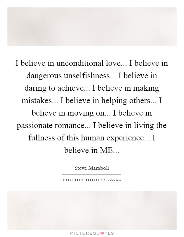 I believe in unconditional love... I believe in dangerous unselfishness... I believe in daring to achieve... I believe in making mistakes... I believe in helping others... I believe in moving on... I believe in passionate romance... I believe in living the fullness of this human experience... I believe in ME... Picture Quote #1