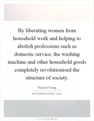 By liberating women from household work and helping to abolish professions such as domestic service, the washing machine and other household goods completely revolutionised the structure of society Picture Quote #1