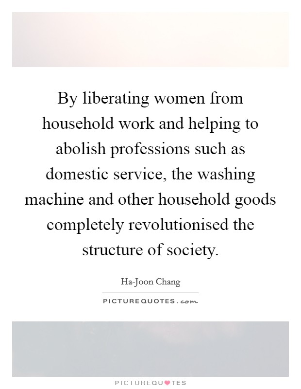By liberating women from household work and helping to abolish professions such as domestic service, the washing machine and other household goods completely revolutionised the structure of society. Picture Quote #1