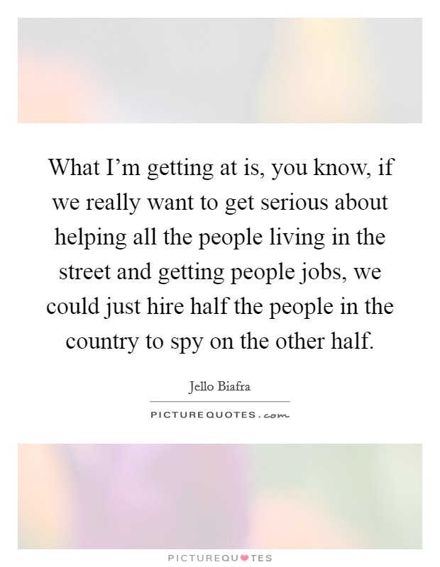 What I'm getting at is, you know, if we really want to get serious about helping all the people living in the street and getting people jobs, we could just hire half the people in the country to spy on the other half. Picture Quote #1