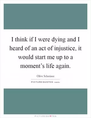 I think if I were dying and I heard of an act of injustice, it would start me up to a moment’s life again Picture Quote #1