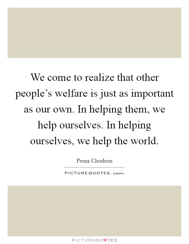 We come to realize that other people's welfare is just as important as our own. In helping them, we help ourselves. In helping ourselves, we help the world. Picture Quote #1