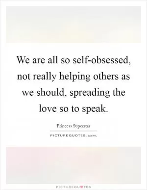 We are all so self-obsessed, not really helping others as we should, spreading the love so to speak Picture Quote #1