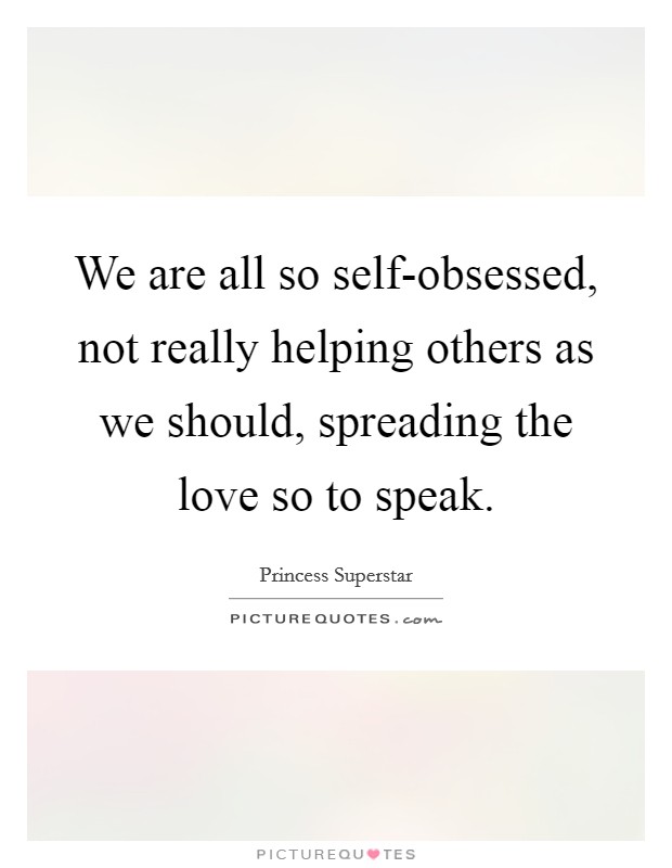 We are all so self-obsessed, not really helping others as we should, spreading the love so to speak. Picture Quote #1