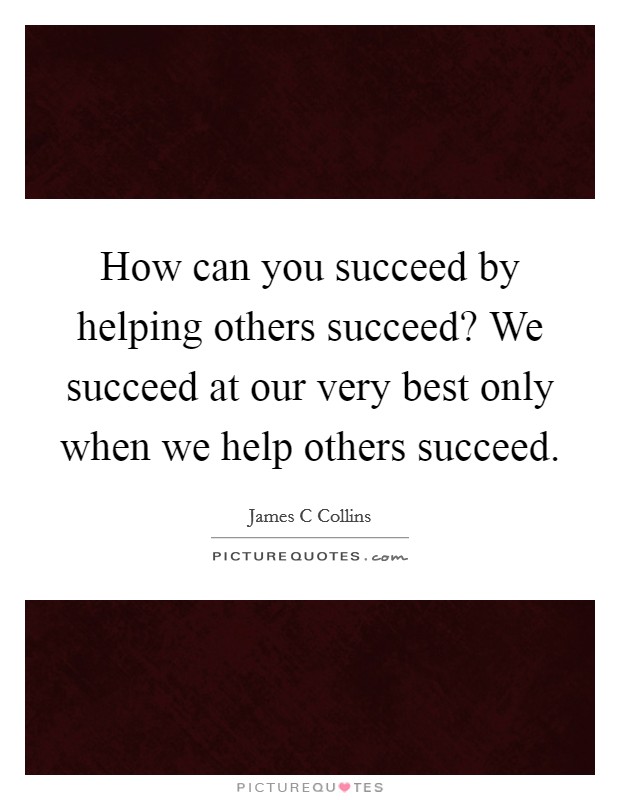 How can you succeed by helping others succeed? We succeed at our very best only when we help others succeed. Picture Quote #1