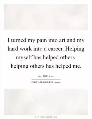 I turned my pain into art and my hard work into a career. Helping myself has helped others. helping others has helped me Picture Quote #1