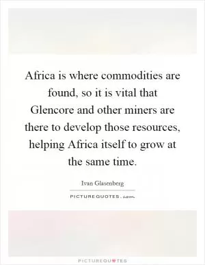 Africa is where commodities are found, so it is vital that Glencore and other miners are there to develop those resources, helping Africa itself to grow at the same time Picture Quote #1