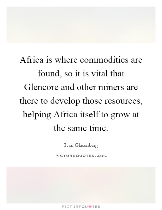 Africa is where commodities are found, so it is vital that Glencore and other miners are there to develop those resources, helping Africa itself to grow at the same time. Picture Quote #1
