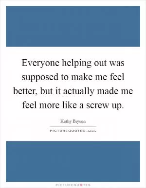 Everyone helping out was supposed to make me feel better, but it actually made me feel more like a screw up Picture Quote #1