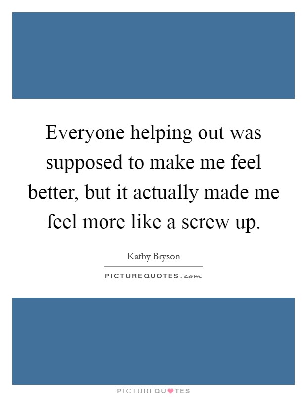 Everyone helping out was supposed to make me feel better, but it actually made me feel more like a screw up. Picture Quote #1