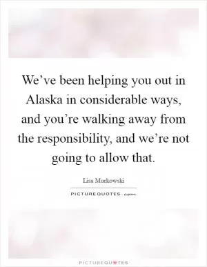We’ve been helping you out in Alaska in considerable ways, and you’re walking away from the responsibility, and we’re not going to allow that Picture Quote #1