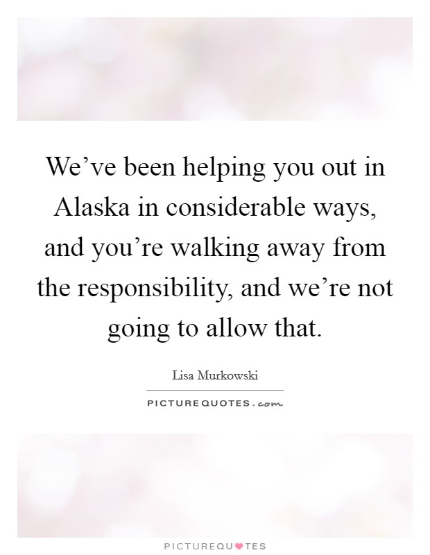 We've been helping you out in Alaska in considerable ways, and you're walking away from the responsibility, and we're not going to allow that. Picture Quote #1