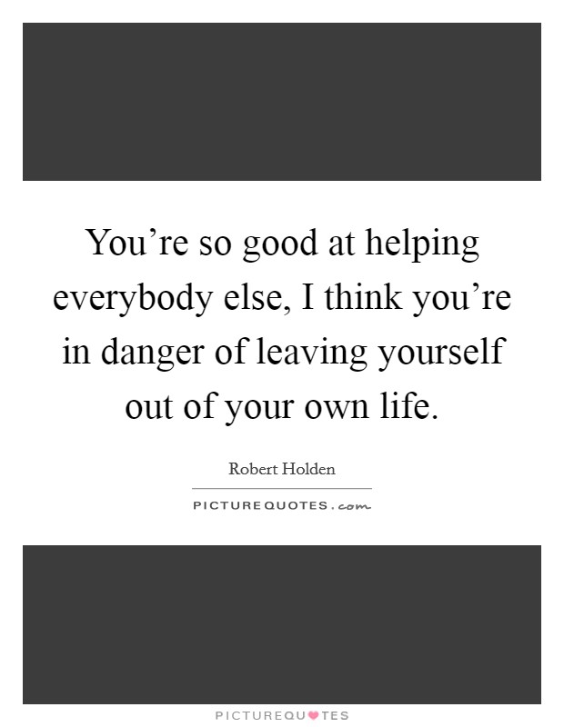 You're so good at helping everybody else, I think you're in danger of leaving yourself out of your own life. Picture Quote #1