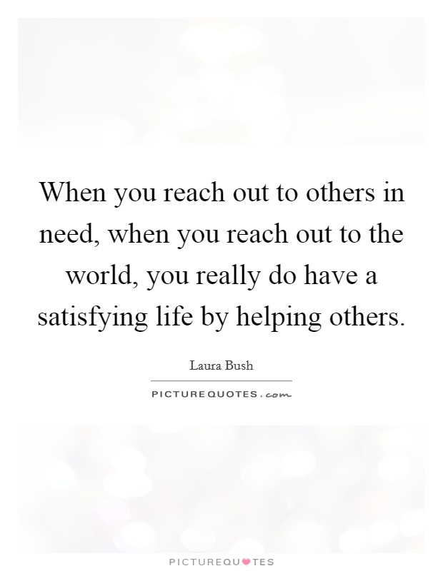 When you reach out to others in need, when you reach out to the world, you really do have a satisfying life by helping others. Picture Quote #1