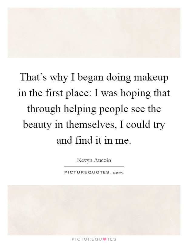 That's why I began doing makeup in the first place: I was hoping that through helping people see the beauty in themselves, I could try and find it in me. Picture Quote #1