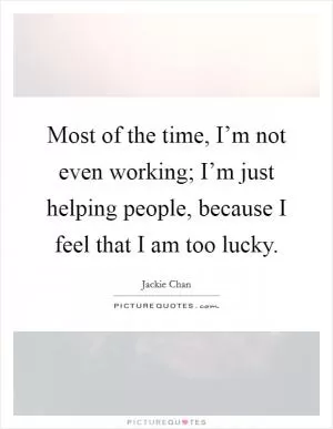 Most of the time, I’m not even working; I’m just helping people, because I feel that I am too lucky Picture Quote #1