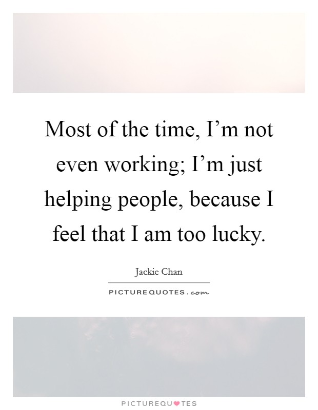 Most of the time, I'm not even working; I'm just helping people, because I feel that I am too lucky. Picture Quote #1