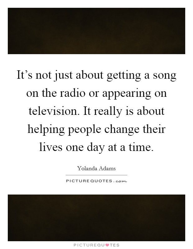 It's not just about getting a song on the radio or appearing on television. It really is about helping people change their lives one day at a time. Picture Quote #1
