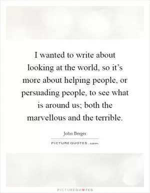 I wanted to write about looking at the world, so it’s more about helping people, or persuading people, to see what is around us; both the marvellous and the terrible Picture Quote #1