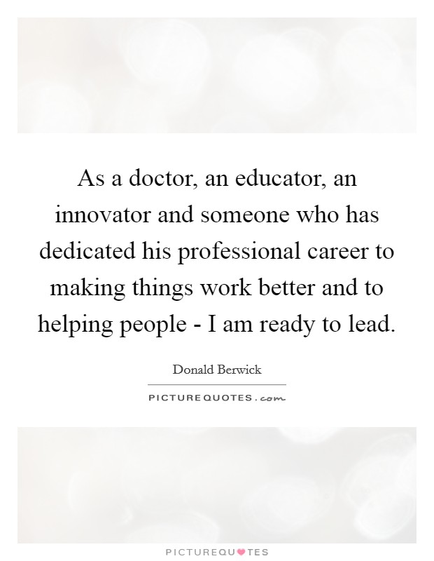 As a doctor, an educator, an innovator and someone who has dedicated his professional career to making things work better and to helping people - I am ready to lead. Picture Quote #1