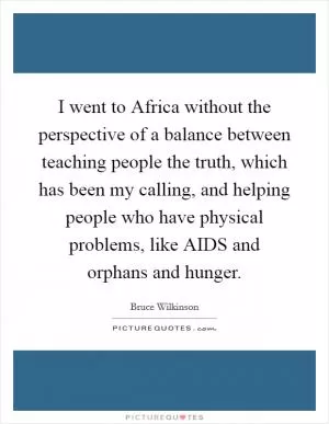 I went to Africa without the perspective of a balance between teaching people the truth, which has been my calling, and helping people who have physical problems, like AIDS and orphans and hunger Picture Quote #1