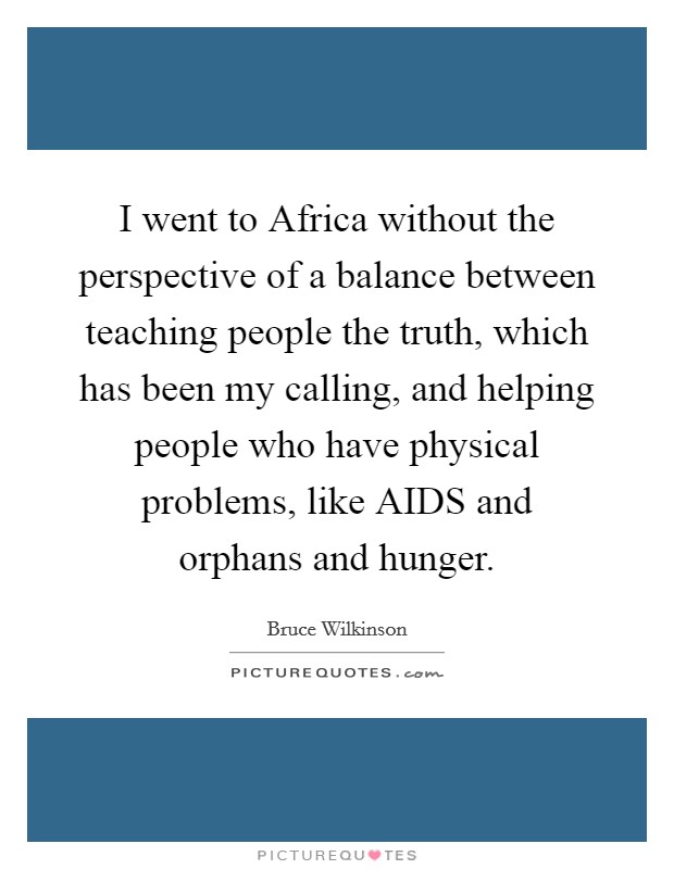 I went to Africa without the perspective of a balance between teaching people the truth, which has been my calling, and helping people who have physical problems, like AIDS and orphans and hunger. Picture Quote #1