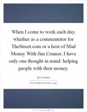 When I come to work each day, whether as a commentator for TheStreet.com or a host of Mad Money With Jim Cramer, I have only one thought in mind: helping people with their money Picture Quote #1