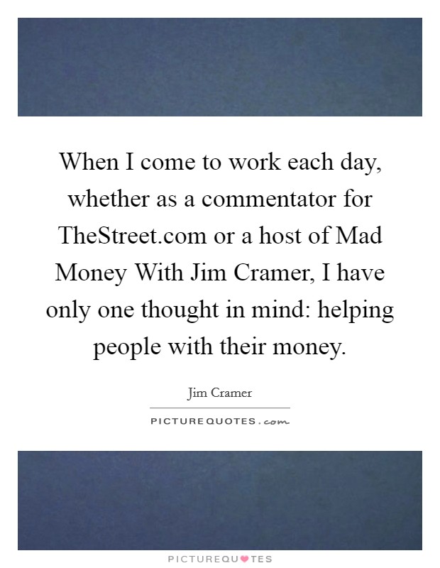 When I come to work each day, whether as a commentator for TheStreet.com or a host of Mad Money With Jim Cramer, I have only one thought in mind: helping people with their money. Picture Quote #1