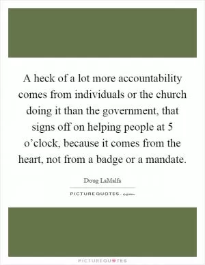 A heck of a lot more accountability comes from individuals or the church doing it than the government, that signs off on helping people at 5 o’clock, because it comes from the heart, not from a badge or a mandate Picture Quote #1