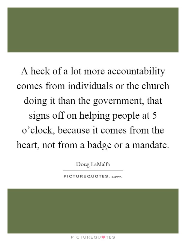 A heck of a lot more accountability comes from individuals or the church doing it than the government, that signs off on helping people at 5 o'clock, because it comes from the heart, not from a badge or a mandate. Picture Quote #1