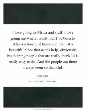 I love going to Africa and stuff. I love going anywhere, really, but I’ve been to Africa a bunch of times and it’s just a beautiful place that needs help, obviously, but helping people that are really thankful is really easy to do. And the people out there always seem so thankful Picture Quote #1