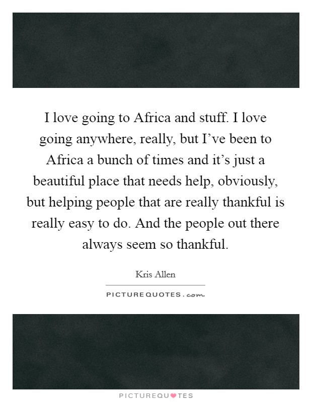 I love going to Africa and stuff. I love going anywhere, really, but I've been to Africa a bunch of times and it's just a beautiful place that needs help, obviously, but helping people that are really thankful is really easy to do. And the people out there always seem so thankful. Picture Quote #1