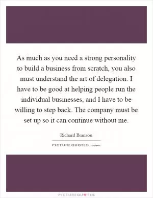 As much as you need a strong personality to build a business from scratch, you also must understand the art of delegation. I have to be good at helping people run the individual businesses, and I have to be willing to step back. The company must be set up so it can continue without me Picture Quote #1